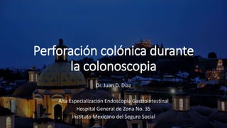 Perforación colónica durante
la colonoscopia
Dr. Juan D. Díaz
Alta Especialización Endoscopia Gastrointestinal
Hospital General de Zona No. 35
Instituto Mexicano del Seguro Social
 