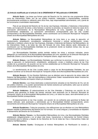 (2) Artículo modificado por el artículo 2 de la ORDENANZA Nº 786 publicada el 20/06/2005.
Artículo Sexto.- Las áreas que forman parte del Derecho de Vía -tanto las vías propiamente dichas
como los Intercambios Viales- son de uso público irrestricto, inalienables e imprescriptibles, quedando
terminantemente prohibida su utilización para otros fines, bajo responsabilidad administrativa, civil y penal de
los funcionarios o autoridades responsables.
Para el uso temporal del Derecho de Vía de las vías Expresas, Arteriales y Colectoras e Intercambios
Viales, por la ejecución de obras u otros factores o eventos no previstos, se requiere en todos los casos de la
autorización administrativa de la Municipalidad Metropolitana de Lima, expedida con arreglo a los
procedimientos establecidos. La autorización administrativa correspondiente para las vías Locales
corresponderá a las Municipalidades Distritales, previa coordinación con la Dirección Municipal de Transporte
Urbano de la Municipalidad Metropolitana de Lima.
Artículo Sétimo.- La Municipalidad Metropolitana de Lima tiene a su cargo la ejecución, el
mantenimiento, rehabilitación, remodelación, señalización horizontal y vertical, semaforización, ornato,
publicidad y mobiliario urbano de las Vías Expresas, Arteriales y Colectoras del Sistema Vial Metropolitano, de
los Intercambios Viales y de todas las vías del Cercado de Lima. Estas labores serán efectuadas en
coordinación con las Municipalidades Distritales de la jurisdicción donde se localicen dichas vías, las que
emitirán la opinión correspondiente.
Las Municipalidades Distritales podrán también realizar las obras y acciones indicadas, previa
delegación y/o autorización de la Municipalidad Metropolitana de Lima, expedida por la Dirección Municipal de
Desarrollo Urbano o de la Dirección Municipal de Transporte Urbano, según sea el caso.
Artículo Octavo.- Las Municipalidades Distritales que conforman la provincia de Lima, tendrán a su
cargo la ejecución, el mantenimiento, rehabilitación, señalización, ornato y mobiliario urbano de las Vías
Locales de su jurisdicción, de acuerdo con las normas establecidas por la Dirección Municipal de Transporte
Urbano de la Municipalidad Metropolitana de Lima.
La semaforización de las Vías Locales estará a cargo de las Municipalidades Distritales, las que
deberán coordinar con la Dirección Municipal de Transporte Urbano de la Municipalidad Metropolitana de Lima.
Artículo Noveno.- En los Estudios Definitivos que se efectúen para la ejecución de obras viales del
Sistema Vial Metropolitano - Red vial metropolitana e Intercambios Viales- necesariamente deben incluirse los
correspondientes Estudios de Impacto Urbano y/o Ambiental.
Artículo Décimo.- Las Areas destinadas a estacionamiento ubicadas en los Derechos de Vía, son de
uso público irrestricto, y no pueden aprovecharse de manera exclusiva por particulares, salvo que se autorice
su concesión administrativa, de acuerdo a Ley.
Artículo Undécimo.- El estacionamiento en las Vías Arteriales y Colectoras con sección de vía
suficiente para garantizar la fluidez del tránsito vehicular será autorizado por la Dirección Municipal de
Transporte Urbano de la Municipalidad Metropolitana de Lima y, en todos los casos, será administrado por la
Municipalidad Distrital correspondiente.
El estacionamiento en las Vías Locales, con sección de vía suficiente para garantizar la fluidez del
tránsito vehicular, será autorizado y administrado por la Municipalidad Distrital correspondiente, previo
conocimiento de la Dirección Municipal de Transporte Urbano de la Municipalidad Metropolitana de Lima.
Artículo Duodécimo.- Todos los proyectos y las edificaciones que se efectúen en Lima Metropolitana
deberán respetar el alineamiento del Derecho de Vía normado. En zonas antiguas y consolidadas se respetará
el alineamiento del Derecho de Vía Existente.
Artículo Décimo Tercero.- La Municipalidad Metropolitana de Lima y las Municipalidades Distritales
establecerán obligatoriamente y en el plazo más breve, mecanismos e instrumentos de Control Urbano
permanente para la defensa y respeto de los Derechos de Vía de todas las Vías e Intercambios Viales del
Sistema Vial Metropolitano.
Artículo Décimo Cuarto.- Encárguese al Instituto Metropolitano de Planificación la revisión y
 