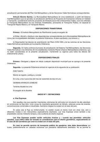 actualización permanentes del Plan Vial Metropolitano y de las Secciones Viales Normativas correspondientes.
Artículo Décimo Quinto.- La Municipalidad Metropolitana de Lima establecerá, a partir del Sistema
Vial Metropolitano que se aprueba, la actualización del Banco de Proyectos de Inversiones Urbanas en Vialidad
y Transporte, considerando tanto los proyectos de Infraestructura Vial e Intercambios Viales, como los referidos
al Transporte Metropolitano en sus diversas modalidades, priorizando el Transporte Público, en especial el
Transporte Rápido Masivo y el Transporte Masivo.
DISPOSICIONES TRANSITORIAS
Primera.- El Instituto Metropolitano de Planificación queda encargado de:
a) Editar, difundir y distribuir a las dependencias correspondientes de la Municipalidad Metropolitana de
Lima y las municipalidades distritales, la presente Ordenanza, el plano aprobado y sus anexos; y
b) Desempeñar las labores de autenticación del Plano SVM-1999 y de las Láminas de las Secciones
Viales Normativas aprobadas por la presente Ordenanza.
Segunda.- En tanto continúe el proceso de actualización del Sistema Vial Metropolitano, las Secciones
Viales Normativas o los Derechos de Vía establecidos mediante Planes Urbanos Metropolitanos anteriores, que
no estén considerados en la presente actualización, mantendrán su vigencia para todos los efectos del
ordenamiento urbano.
DISPOSICIONES FINALES
Primera.- Derógase y déjese sin efecto cualquier disposición municipal que se oponga a la presente
Ordenanza.
Segunda.- La presente Ordenanza entrará en vigencia al día siguiente de su publicación.
POR TANTO:
Mando se registre, publique y cumpla.
En Lima, a los nueve días del mes de noviembre de dos mil uno.
GERMAN APARICIO LEMBCKE
Teniente Alcalde de Lima
Encargado de la Alcaldía
ANEXO Nº 1. DEFINICIONES
a. Vías Expresas
Son aquellas vías que soportan importantes volúmenes de vehículos con circulación de alta velocidad,
en condiciones de flujo libre. Unen zonas de importante generación de tránsito, extensas zonas de vivienda,
concentraciones comerciales e industriales. Asimismo integran la ciudad con el resto del país.
En estas vías el flujo es ininterrumpido; no existen cruces al mismo nivel con otras vías, sino a
diferentes niveles ó con intercambios especialmente diseñados. Las Vías Expresas sirven también a las
propiedades vecinas mediante rampas y vías auxiliares de diseño especial.
Las Vías Expresas pueden recibir vehículos livianos y - cuando sea permitido- vehículos
pesados, cuyo tráfico debe ser tomado en consideración para el diseño geométrico, especialmente en
el caso de las Carreteras que unen la ciudad con el resto del país.
En caso se permita servicio de transporte público de pasajeros, éste debe desarrollarse por
buses, preferentemente en calzadas exclusivas con paraderos debidamente diseñados. No se permite la
 