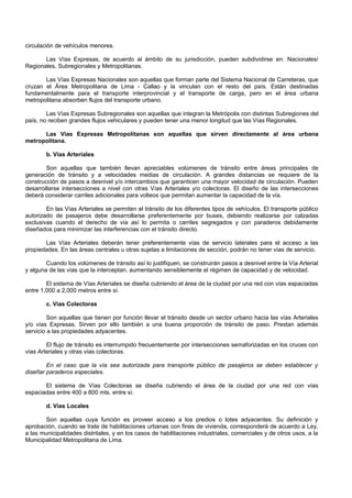 circulación de vehículos menores.
Las Vías Expresas, de acuerdo al ámbito de su jurisdicción, pueden subdividirse en: Nacionales/
Regionales, Subregionales y Metropolitanas.
Las Vías Expresas Nacionales son aquellas que forman parte del Sistema Nacional de Carreteras, que
cruzan el Área Metropolitana de Lima - Callao y la vinculan con el resto del país. Están destinadas
fundamentalmente para el transporte interprovincial y el transporte de carga, pero en el área urbana
metropolitana absorben flujos del transporte urbano.
Las Vías Expresas Subregionales son aquellas que integran la Metrópolis con distintas Subregiones del
país, no reciben grandes flujos vehiculares y pueden tener una menor longitud que las Vías Regionales.
Las Vías Expresas Metropolitanas son aquellas que sirven directamente al área urbana
metropolitana.
b. Vías Arteriales
Son aquellas que también llevan apreciables volúmenes de tránsito entre áreas principales de
generación de tránsito y a velocidades medias de circulación. A grandes distancias se requiere de la
construcción de pasos a desnivel y/o intercambios que garanticen una mayor velocidad de circulación. Pueden
desarrollarse intersecciones a nivel con otras Vías Arteriales y/o colectoras. El diseño de las intersecciones
deberá considerar carriles adicionales para volteos que permitan aumentar la capacidad de la vía.
En las Vías Arteriales se permiten el tránsito de los diferentes tipos de vehículos. El transporte público
autorizado de pasajeros debe desarrollarse preferentemente por buses, debiendo realizarse por calzadas
exclusivas cuando el derecho de vía así lo permita o carriles segregados y con paraderos debidamente
diseñados para minimizar las interferencias con el tránsito directo.
Las Vías Arteriales deberán tener preferentemente vías de servicio laterales para el acceso a las
propiedades. En las áreas centrales u otras sujetas a limitaciones de sección, podrán no tener vías de servicio.
Cuando los volúmenes de tránsito así lo justifiquen, se construirán pasos a desnivel entre la Vía Arterial
y alguna de las vías que la interceptan, aumentando sensiblemente el régimen de capacidad y de velocidad.
El sistema de Vías Arteriales se diseña cubriendo el área de la ciudad por una red con vías espaciadas
entre 1,000 a 2,000 metros entre sí.
c. Vías Colectoras
Son aquellas que tienen por función llevar el tránsito desde un sector urbano hacia las vías Arteriales
y/o vías Expresas. Sirven por ello también a una buena proporción de tránsito de paso. Prestan además
servicio a las propiedades adyacentes.
El flujo de tránsito es interrumpido frecuentemente por intersecciones semaforizadas en los cruces con
vías Arteriales y otras vías colectoras.
En el caso que la vía sea autorizada para transporte público de pasajeros se deben establecer y
diseñar paraderos especiales.
El sistema de Vías Colectoras se diseña cubriendo el área de la ciudad por una red con vías
espaciadas entre 400 a 800 mts. entre sí.
d. Vías Locales
Son aquellas cuya función es proveer acceso a los predios o lotes adyacentes. Su definición y
aprobación, cuando se trate de habilitaciones urbanas con fines de vivienda, corresponderá de acuerdo a Ley,
a las municipalidades distritales, y en los casos de habilitaciones industriales, comerciales y de otros usos, a la
Municipalidad Metropolitana de Lima.
 