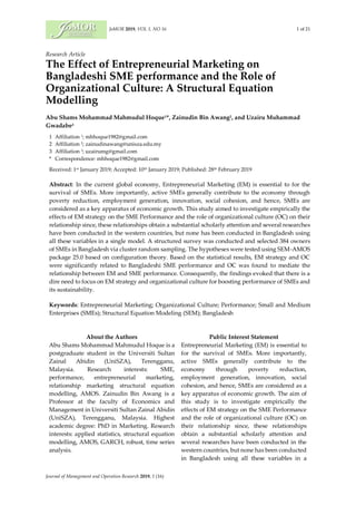JoMOR 2019, VOL 1, NO 16 1 of 21
Journal of Management and Operation Research 2019, 1 (16)
Research Article
The Effect of Entrepreneurial Marketing on
Bangladeshi SME performance and the Role of
Organizational Culture: A Structural Equation
Modelling
Abu Shams Mohammad Mahmudul Hoque1*, Zainudin Bin Awang2, and Uzairu Muhammad
Gwadabe3
1 Affiliation 1; mhhoque1982@gmail.com
2 Affiliation 2; zainudinawang@unisza.edu.my
3 Affiliation 3; uzairumg@gmail.com
* Correspondence: mhhoque1982@gmail.com
Received: 1st January 2019; Accepted: 10th January 2019; Published: 28th February 2019
Abstract: In the current global economy, Entrepreneurial Marketing (EM) is essential to for the
survival of SMEs. More importantly, active SMEs generally contribute to the economy through
poverty reduction, employment generation, innovation, social cohesion, and hence, SMEs are
considered as a key apparatus of economic growth. This study aimed to investigate empirically the
effects of EM strategy on the SME Performance and the role of organizational culture (OC) on their
relationship since, these relationships obtain a substantial scholarly attention and several researches
have been conducted in the western countries, but none has been conducted in Bangladesh using
all these variables in a single model. A structured survey was conducted and selected 384 owners
of SMEs in Bangladesh via cluster random sampling. The hypotheses were tested using SEM-AMOS
package 25.0 based on configuration theory. Based on the statistical results, EM strategy and OC
were significantly related to Bangladeshi SME performance and OC was found to mediate the
relationship between EM and SME performance. Consequently, the findings evoked that there is a
dire need to focus on EM strategy and organizational culture for boosting performance of SMEs and
its sustainability.
Keywords: Entrepreneurial Marketing; Organizational Culture; Performance; Small and Medium
Enterprises (SMEs); Structural Equation Modeling (SEM); Bangladesh
About the Authors
Abu Shams Mohammad Mahmudul Hoque is a
postgraduate student in the Universiti Sultan
Zainal Abidin (UniSZA), Terengganu,
Malaysia. Research interests: SME,
performance, entrepreneurial marketing,
relationship marketing structural equation
modelling, AMOS. Zainudin Bin Awang is a
Professor at the faculty of Economics and
Management in Universiti Sultan Zainal Abidin
(UniSZA), Terengganu, Malaysia. Highest
academic degree: PhD in Marketing. Research
interests: applied statistics, structural equation
modelling, AMOS, GARCH, robust, time series
analysis.
Public Interest Statement
Entrepreneurial Marketing (EM) is essential to
for the survival of SMEs. More importantly,
active SMEs generally contribute to the
economy through poverty reduction,
employment generation, innovation, social
cohesion, and hence, SMEs are considered as a
key apparatus of economic growth. The aim of
this study is to investigate empirically the
effects of EM strategy on the SME Performance
and the role of organizational culture (OC) on
their relationship since, these relationships
obtain a substantial scholarly attention and
several researches have been conducted in the
western countries, but none has been conducted
in Bangladesh using all these variables in a
 
