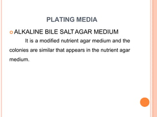 PLATING MEDIA
 ALKALINE BILE SALTAGAR MEDIUM
It is a modified nutrient agar medium and the
colonies are similar that appears in the nutrient agar
medium.
 