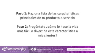 Paso 1: Haz una lista de las características
principales de tu producto o servicio
Paso 2: Pregúntate ¿cómo le hace la vida
más fácil o divertida esta característica a
mis clientes?
 