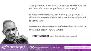 “Siempre habrá la necesidad de vender. Pero el objetivo
del mercadeo es hacer que la venta sea superflua.
El objetivo del mercadeo es conocer y comprender al
cliente tan bien que el producto o servicio se adapte a él y
se venda solo.
Idealmente, el mercadeo debería dar cómo resultado un
cliente que esté listo para comprar”
- Peter Drucker (padre de la administración moderna)
 