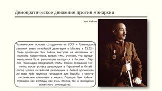 Демократическое движение против монархии
Практические основы сотрудничества СССР и Гоминьдана
заложил визит китайской делегации в Москву в 1923 г.
Глава делегации Чан Кайши, выступая на заседании ис-
полкома Коминтерна, заявил: «Мы считаем, что фунда-
ментальная база революции находится в России… Пар-
тия Гоминьдан предлагает, чтобы Россия, Германия (ко-
нечно, после успеха революции в Германии) и Китай
(после успеха китайской революции в Китае) организова-
ли союз трёх крупных государств для борьбы с капита-
листическим влиянием в мире». Позиция Чан Кайши
отражала как взгляды как Сунь Ятсена, так и ожидания
советского руководства.
Чан Кайши
 