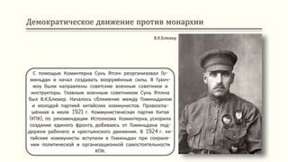 Демократическое движение против монархии
С помощью Коминтерна Сунь Ятсен реорганизовал Го-
миньдан и начал создавать вооружённые силы. В Гуанч-
жоу были направлены советские военные советники и
инструкторы. Главным военным советником Сунь Ятсена
был В.К.Блюхер. Началось сближение между Гоминьданом
и молодой партией китайских коммунистов. Провозгла-
шённая в июле 1921 г. Коммунистическая партия Китая
(КПК), по рекомендации Исполкома Коминтерна, ускорила
создание единого фронта, добиваясь от Гоминьдана под-
держки рабочего и крестьянского движения. В 1924 г. ки-
тайские коммунисты вступили в Гоминьдан при сохране-
нии политической и организационной самостоятельности
КПК.
В.К.Блюхер
 