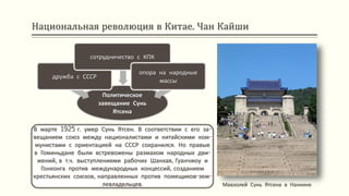 Национальная революция в Китае. Чан Кайши
В марте 1925 г. умер Сунь Ятсен. В соответствии с его за-
вещанием союз между националистами и китайскими ком-
мунистами с ориентацией на СССР сохранился. Но правые
в Гоминьдане были встревожены размахом народных дви-
жений, в т.ч. выступлениями рабочих Шанхая, Гуанчжоу и
Гонконга против международных концессий, созданием
крестьянских союзов, направленных против помещиков-зем-
левладельцев. Мавзолей Сунь Ятсена в Нанкине
Политическое
завещание Сунь
Ятсена
дружба с СССР
сотрудничество с КПК
опора на народные
массы
 