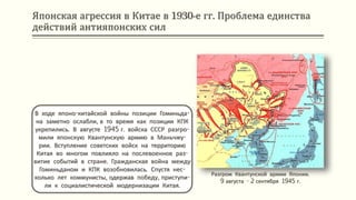 Японская агрессия в Китае в 1930-е гг. Проблема единства
действий антияпонских сил
В ходе японо-китайской войны позиции Гоминьда-
на заметно ослабли, в то время как позиции КПК
укрепились. В августе 1945 г. войска СССР разгро-
мили японскую Квантунскую армию в Маньчжу-
рии. Вступление советских войск на территорию
Китая во многом повлияло на послевоенное раз-
витие событий в стране. Гражданская война между
Гоминьданом и КПК возобновилась. Спустя нес-
колько лет коммунисты, одержав победу, приступи-
ли к социалистической модернизации Китая.
Разгром Квантунской армии Японии.
9 августа - 2 сентября 1945 г.
 
