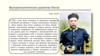 Внутриполитическое развитие Китая
В 1912 г. Сунь Ятсен отказался от должности президента
Китайской республики в пользу влиятельного генерала
Юань Шикая. Сунь Ятсен надеялся, что Юань Шикай
сможет восстановить порядок и создать сильное центра-
лизованное государство. Но амбициозный генерал ста-
вил другие цели. Он готовился к восстановлению мо-
нархии и рассматривал себя в качестве будущего импе-
ратора. Против него, в свою очередь, выступили воена-
чальники провинций - так называемые генералы-мили-
таристы. После внезапной кончины Юань Шикая в 1916
г. страна скатилась в пучину ещё больших беспорядков
и бедствий. Китай распался на отдельные провинции,
власть в которых перешла в руки милитаристов. Цент-
ральное правительство в Пекине занималось в основ-
ном внешней политикой.
Юань Шикай
 