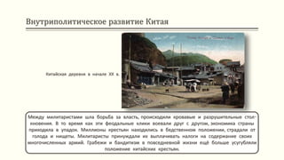 Внутриполитическое развитие Китая
Между милитаристами шла борьба за власть, происходили кровавые и разрушительные стол-
кновения. В то время как эти феодальные клики воевали друг с другом, экономика страны
приходила в упадок. Миллионы крестьян находились в бедственном положении, страдали от
голода и нищеты. Милитаристы принуждали их выплачивать налоги на содержание своих
многочисленных армий. Грабежи и бандитизм в повседневной жизни ещё больше усугубляли
положение китайских крестьян.
Китайская деревня в начале ХХ в.
 