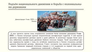 Подъём национального движения и борьба с колониальны-
ми державами
В знак протеста против столь откровенного унижения Китая великими державами 4 мая
1919 г. в Пекине вспыхнула крупная патриотическая манифестация студентов. К ней присое-
динились представители деловых кругов и даже рабочие. В различных городах Китая нача-
лись забастовки, манифестации, движение бойкота японских товаров. Такой масштабный раз-
мах недовольства привёл к тому, что китайское правительство в Пекине отказалось ратифи-
цировать Версальский договор. «Движение 4 мая» поставило под сомнение конфуцианскую
мораль (уважение традиций, почитание старших и т.п.), выдвинуло на первый план идеи
радикальных изменений в обществе.
Демонстрация 4 мая 1919 г. в
Пекине
 