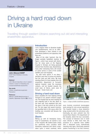 Feature – Ukraine




     Driving a hard road down
     in Ukraine
     Travelling through western Ukraine searching out old and interesting
     anaesthetic apparatus.


                                                    Introduction
                                                    I am a regular visitor to Ukrainian health-
                                                    care establishments, and as an ODP I
                                                    have developed a keen interest in the
                                                    anaesthesia platforms and apparatus that
                                                    they use.
                                                      Many of the older ‘warriors’, like the
                                                    Drager portable battlefield machine in
                                                    Figure 1, which have served with distinc-
                                                    tion for many years at the Regional
                                                    hospital in Ternopil, are being gradually
                                                    relieved from frontline duty. Nevertheless,
                                                    many other interesting items still remain
                                                    on active service in some of the smaller
        John Allwood SODP                           satellite and rural hospitals.
        SODP West Middlesex University                So, with some spaces in my diary, I
        Hospital                                    decided it was time to pursue my interest,
                                                    fuel the Lada and take stock. My long-
        Abstract                                    standing friend, Dr Yuriy Kuybida from the
        John Allwood describes a trip in western    anaesthetic department at Ternopil’s
        Ukraine in search of interesting and        regional hospital, made the necessary
        unusual anaesthesia equiopment.             contacts, and we headed towards the
        Key words                                   small town of Zboriv, 35km west of
        Ukraine, anaesthesia equipment,             Ternopil – Yuriy’s home turf.
        Polynarkon

        Reference
                                                    Driving a hard road down
                                                    Zboriv straddles the main highway linking
        Allwood J (2008) Medical services in
        Gereshk, Afghanistan Technic 5(5): 16-19.
                                                    Ternopil to Lviv, western Ukraine’s largest
                                                    city. The hospital that we were heading for
                                                    was originally built in the late 1800s as     Figure 1: Drager portable anaesthesia apparatus
                                                    the town hall. Yuriy explained that over
                                                    the years it had also served as the local     even involves occasional neurosurgery
                                                    jail. The last rogue had waved incarcera-     work among its 1200 annual operations.
                                                    tion goodbye back in the 1950s, when the      The hospital boasts a busy obstetrics
                                                    building was converted and became the         wing, located within the old prison cells.
                                                    local hospital.                               Eventually, we were ushered into the
                                                                                                  second floor theatre / ITU department of
                                                    Zboriv                                        the hospital, where the tour concluded.
                                                    Meting up with Dr Volodymyr         Gotsa,    The concept of intensive care in small
                                                    head of anaesthesia, we started     a tour    town Ukraine is little more than the
                                                    of the hospital. We walked down     creaky    provision of a separate room staffed
                                                    but spotlessly clean corridors       while    with a dedicated nurse, methodically
                                                    Volodymyr explained that Zboriv     under-    checking vital signs. Electrically powered
                                                    takes quite a mixed caseload,        which    patient monitoring is not that common,

16   TECHNIC | VOLUME 5 | ISSUE 5 | DECEMBER 2008
 
