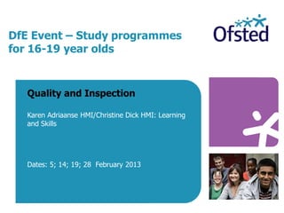 DfE Event – Study programmes
for 16-19 year olds
Quality and Inspection
Karen Adriaanse HMI/Christine Dick HMI: Learning
and Skills
Dates: 5; 14; 19; 28 February 2013
 