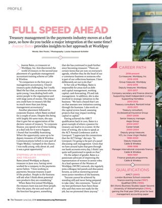 16 The Treasurer June/July 2018 www.treasurers.org/thetreasurer
PROFILE
Treasury management in the payments industry moves at a fast
pace, so how do you tackle a major integration at the same time?
Joanne Bates provides insights to her approach at Worldpay
Words: Ben Poole / Photography: Louise Haywood-Schiefer
FULL SPEED AHEAD
Joanne Bates, co-treasurer at
Worldpay, Inc, first discovered the
world of treasury in the second-year
placement of a graduate management
accountant training scheme at Cable
& Wireless.
“In comparison to the first year in
management accountancy, I found
treasury quite challenging, but I really
liked the fact that, as someone who was
quite young, I was dealing both with
senior people in the organisation and
with large sums of money. The impact
you could have in treasury felt like
so much more than just doing
management accountancy.”
Another placement followed in
corporate finance, where Bates worked
for a couple of years. Despite this being
with largely the same team, she says
that it gave her an appreciation of the
decisive nature of treasury. “In corporate
finance, you spend a lot of time looking
at a deal only for it not to happen.
I found that incredibly frustrating.
When the opportunity came up to be
deputy treasurer of Cable & Wireless
Communications [which is now part of
Virgin Media], I jumped at the chance.
I was really young, only about 26, and
it was a great opportunity.”
STEPPING UP IN PAYMENTS
AND TREASURY
Bates joined Worldpay as deputy
treasurer in June 2012, having never
worked for a company in the payments
sector before. “I love working in
payments, because treasury is part
of the product. People in the business
will ask what I think about potential
new products they are considering.”
When Bates first joined Worldpay,
the treasury team was just three people.
Over the years, the size and reach of
the function has grown, something
that she has continued to push further
since becoming treasurer. “There are
certain items that are now on everyone’s
agenda, whether they be the head of our
e-commerce business or someone who
is part of our collections business. I have
deliberately set out to do that.”
In her role at Worldpay, Bates is
responsible for areas such as debt
and capital management, working
capital, cash forecasting, FX and risk
management. In addition, she is also
involved in strategic initiatives in the
business. “We have a board that I am
on that assesses new initiatives coming
through the business. I also work on
the capital review board, assessing
projects that may impact working
capital or capital.”
Having achieved the AMCT
qualification back in 2001, Bates is a
great example of where a passion for
treasury can lead to in a career. At the
time of writing, she is due to speak at
the ACT Annual Conference 2018 in
Liverpool. “I appreciate the connections
that the ACT brings,” she says. “In
Liverpool, I’m going to be part of a panel
discussing cash management. Given that
we have around $4bn that goes through
our bank accounts every day, I think I am
quite well positioned to speak on that.”
On the subject of gender, Bates is a
passionate advocate of improving the
representation of women in senior roles.
As a lead sponsor of the Women of
Worldpay (WOW) network, she regularly
joins colleague-led panels and discussion
forums, as well as mentoring several
more junior members of the business.
“Success cannot be achieved by
standing still and never being prepared
to take risks,” she comments. “Some of
my best performers have been those
who said they were not ready for the
job, but we promoted them anyway.”
CAREER PATH
2018-present
Co-treasurer, Worldpay, Inc
2016-2018
Group treasurer, Worldpay
2012-2016
Deputy treasurer, Worldpay
2011-2017
Company secretary and finance director,
Supporting Adult Independent Living/
Supporting Homeless
2010-2012
Treasury consultant, Rentokil Initial
2010-2011
Treasury consultant,
Ecclesiastical Insurance Group
2007-2009
Senior treasury manager,
Aegis Group
2004-2007
Career break
2000-2004
Deputy group treasurer,
NTL Inc (now Virgin Media)
1998-2000
Deputy treasurer,
Cable & Wireless
1996-1998
Manager international corporate finance,
Cable & Wireless
1994-1997
Finance graduate programme,
Cable & Wireless
QUALIFICATIONS
AMCT (2001)
London Business School corporate
finance evening course (1997)
Qualified CIMA (1996)
BA (Hons) Business Studies Upper Second,
University of Wolverhampton (1994),
gaining the final year CIMA prize for best
management accounting paper
 