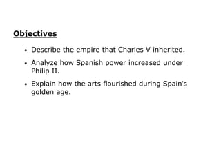 Objectives

  •   Describe the empire that Charles V inherited.
  •   Analyze how Spanish power increased under
      Philip II.
  •   Explain how the arts flourished during Spain’s
      golden age.
 