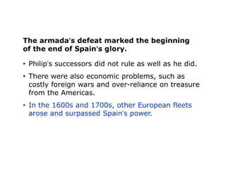 The armada’s defeat marked the beginning
of the end of Spain’s glory.

• Philip’s successors did not rule as well as he did.
• There were also economic problems, such as
  costly foreign wars and over-reliance on treasure
  from the Americas.
• In the 1600s and 1700s, other European fleets
  arose and surpassed Spain’s power.
 