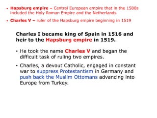 •   Hapsburg empire – Central European empire that in the 1500s
    included the Holy Roman Empire and the Netherlands
•   Charles V – ruler of the Hapsburg empire beginning in 1519


      Charles I became king of Spain in 1516 and
      heir to the Hapsburg empire in 1519.

      • He took the name Charles V and began the
        difficult task of ruling two empires.
      • Charles, a devout Catholic, engaged in constant
        war to suppress Protestantism in Germany and
        push back the Muslim Ottomans advancing into
        Europe from Turkey.
 