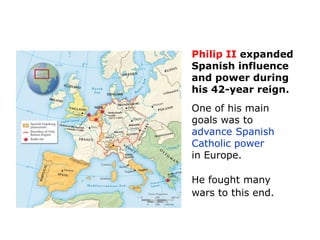 Philip II expanded
Spanish influence
and power during
his 42-year reign.
One of his main
goals was to
advance Spanish
Catholic power
in Europe.

He fought many
wars to this end.
 