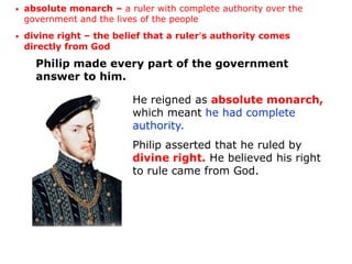 •   absolute monarch – a ruler with complete authority over the
    government and the lives of the people
•   divine right – the belief that a ruler’s authority comes
    directly from God

      Philip made every part of the government
      answer to him.

                          He reigned as absolute monarch,
                          which meant he had complete
                          authority.
                          Philip asserted that he ruled by
                          divine right. He believed his right
                          to rule came from God.
 