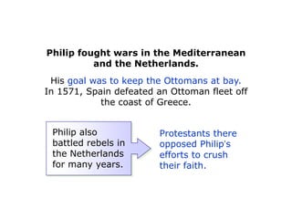 Philip fought wars in the Mediterranean
          and the Netherlands.
 His goal was to keep the Ottomans at bay.
In 1571, Spain defeated an Ottoman fleet off
            the coast of Greece.


 Philip also            Protestants there
 battled rebels in      opposed Philip’s
 the Netherlands        efforts to crush
 for many years.        their faith.
 