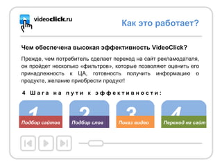 Чем обеспечена высокая эффективность VideoClick? Прежде, чем потребитель сделает переход на сайт рекламодателя, он пройдет несколько «фильтров», которые позволяют оценить его принадлежность к ЦА, готовность получить информацию о продукте, желание приобрести продукт! Как это работает? 1 Подбор сайтов 2 Подбор слов 3 Показ видео 4 Переход на сайт 4  Ш а г а  н а  п у т и  к  э ф ф е к т и в н о с т и : 
