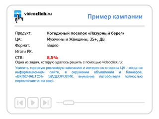 Продукт: К отеджный поселок «Лазурный берег» ЦА: М ужчины и Женщины, 35+, ДВ Формат:   Видео Итоги РК. CTR: 8 , 5 % Одна из задач, которую удалось решить с помощью  videoclick.ru : Усилить торговую рекламную кампанию и интерес со стороны ЦА - когда на информационном сайте, в окружении объявлений и баннеров, «ВКЛЮЧАЕТСЯ» ВИДЕОРОЛИК, внимание потребителя полностью переключается на него.  Пример кампании 