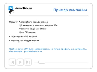 Продукт: Автомобиль гольф-класса  ЦА:   м ужчины и женщины, возраст 25+  Формат сообщения:  Видео Цель РК: имидж. переходы на сайт модели,  переходы на форум модели.  Особенность: в РК были задействованы не только профильные АВТОсайты, но и женские , развлекательные.  Пример кампании 