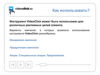 Инструмент VideоClick может быть использован для различных рекламных целей клиента. Варианты кампаний, в которых возможно использование инструмента  VideоClick  разнообразны: Как использовать? Имиджевая кампания Продуктовая кампания   Акции, Специальные скидки, Предложения.   