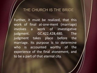 THE CHURCH IS THE BRIDE
Further, it must be realized, that this
work of final at-one-ment (marriage)
involves a work of investigative
judgment. GC.422,428,480. The
judgment takes place before the
marriage. Its purpose is to determine
who is accounted worthy of the
experience of the final atonement, and
to be a part of that eternal city.
 