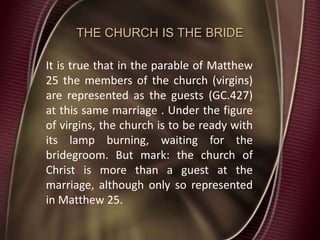THE CHURCH IS THE BRIDE
It is true that in the parable of Matthew
25 the members of the church (virgins)
are represented as the guests (GC.427)
at this same marriage . Under the figure
of virgins, the church is to be ready with
its lamp burning, waiting for the
bridegroom. But mark: the church of
Christ is more than a guest at the
marriage, although only so represented
in Matthew 25.
 