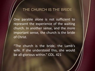 THE CHURCH IS THE BRIDE
One parable alone is not sufficient to
represent the experience of the waiting
church. In another sense, and the more
important sense, the church is the bride
of Christ.
“The church is the bride, the Lamb's
wife. If she understood this, she would
be all-glorious within.” COL. 421
 