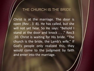 THE CHURCH IS THE BRIDE
Christ is at the marriage. The door is
open (Rev . 3 :8). He has called, but she
will not yet hear. So He says: “Behold I
stand at the door and knock . . .” Rev.3
:20. Christ is waiting for His bride. “The
church is the bride, the Lamb's wife.” If
God's people only realized this, they
would come to the judgment by faith
and enter into the marriage.
 