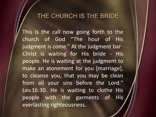 THE CHURCH IS THE BRIDE
This is the call now going forth to the
church of God “The hour of His
judgment is come.” At the judgment bar
Christ is waiting for His bride - His
people. He is waiting at the judgment to
make an atonement for you [marriage],
to cleanse you, that you may be clean
from all your sins before the Lord."
Lev.16:30. He is waiting to clothe His
people with the garments of His
everlasting righteousness.
 