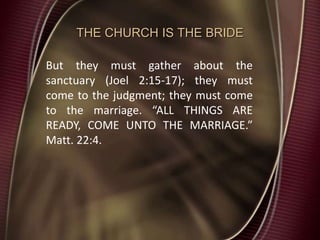 THE CHURCH IS THE BRIDE
But they must gather about the
sanctuary (Joel 2:15-17); they must
come to the judgment; they must come
to the marriage. “ALL THINGS ARE
READY, COME UNTO THE MARRIAGE.”
Matt. 22:4.
 