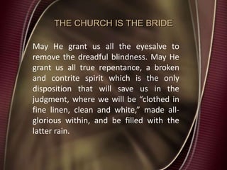 THE CHURCH IS THE BRIDE
May He grant us all the eyesalve to
remove the dreadful blindness. May He
grant us all true repentance, a broken
and contrite spirit which is the only
disposition that will save us in the
judgment, where we will be “clothed in
fine linen, clean and white,” made all-
glorious within, and be filled with the
latter rain.
 