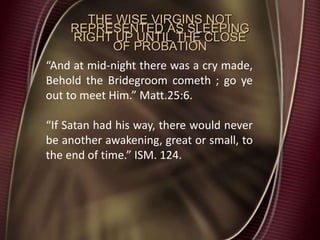 THE WISE VIRGINS NOT
REPRESENTED AS SLEEPING
RIGHT UP UNTIL THE CLOSE
OF PROBATION
“And at mid-night there was a cry made,
Behold the Bridegroom cometh ; go ye
out to meet Him.” Matt.25:6.
“If Satan had his way, there would never
be another awakening, great or small, to
the end of time.” ISM. 124.
 