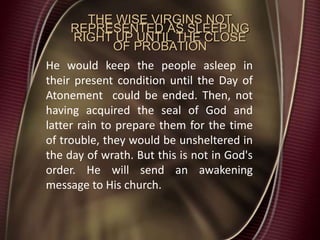 THE WISE VIRGINS NOT
REPRESENTED AS SLEEPING
RIGHT UP UNTIL THE CLOSE
OF PROBATION
He would keep the people asleep in
their present condition until the Day of
Atonement could be ended. Then, not
having acquired the seal of God and
latter rain to prepare them for the time
of trouble, they would be unsheltered in
the day of wrath. But this is not in God's
order. He will send an awakening
message to His church.
 