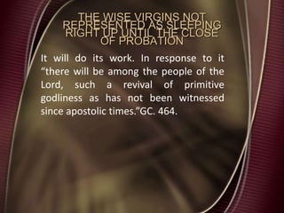 THE WISE VIRGINS NOT
REPRESENTED AS SLEEPING
RIGHT UP UNTIL THE CLOSE
OF PROBATION
It will do its work. In response to it
“there will be among the people of the
Lord, such a revival of primitive
godliness as has not been witnessed
since apostolic times.”GC. 464.
 