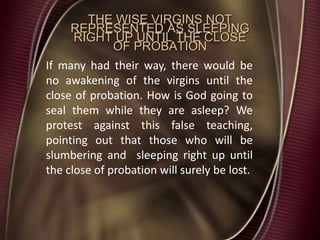 THE WISE VIRGINS NOT
REPRESENTED AS SLEEPING
RIGHT UP UNTIL THE CLOSE
OF PROBATION
If many had their way, there would be
no awakening of the virgins until the
close of probation. How is God going to
seal them while they are asleep? We
protest against this false teaching,
pointing out that those who will be
slumbering and sleeping right up until
the close of probation will surely be lost.
 