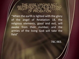 THE WISE VIRGINS NOT
REPRESENTED AS SLEEPING
RIGHT UP UNTIL THE CLOSE
OF PROBATION
“When the earth is lighted with the glory
of the angel of Revelation 18, the
religious elements, good and evil, will
awake from their slumber, and the
armies of the living God will take the
field”
7BC.983.
 