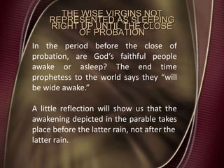 THE WISE VIRGINS NOT
REPRESENTED AS SLEEPING
RIGHT UP UNTIL THE CLOSE
OF PROBATION
In the period before the close of
probation, are God‘s faithful people
awake or asleep? The end time
prophetess to the world says they “will
be wide awake.”
A little reflection will show us that the
awakening depicted in the parable takes
place before the latter rain, not after the
latter rain.
 