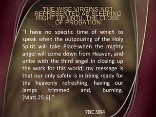 THE WISE VIRGINS NOT
REPRESENTED AS SLEEPING
RIGHT UP UNTIL THE CLOSE
OF PROBATION
“I have no specific time of which to
speak when the outpouring of the Holy
Spirit will take Place-when the mighty
angel will come down from Heaven, and
unite with the third angel in closing up
the work for this world; my message is
that our only safety is in being ready for
the heavenly refreshing, having our
lamps trimmed and, burning.
[Matt.25:6].”
7BC.984
 