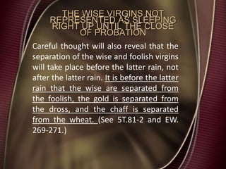 THE WISE VIRGINS NOT
REPRESENTED AS SLEEPING
RIGHT UP UNTIL THE CLOSE
OF PROBATION
Careful thought will also reveal that the
separation of the wise and foolish virgins
will take place before the latter rain, not
after the latter rain. It is before the latter
rain that the wise are separated from
the foolish, the gold is separated from
the dross, and the chaff is separated
from the wheat. (See 5T.81-2 and EW.
269-271.)
 