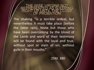 THE WISE VIRGINS NOT
REPRESENTED AS SLEEPING
RIGHT UP UNTIL THE CLOSE
OF PROBATION
The shaking “is a terrible ordeal, but
nevertheless it must take place [before
the latter rain]. None but those who
have been overcoming by the blood of
the Lamb and word of their testimony
will be found with the loyal and true,
without spot or stain of sin, without
guile in their mouths.”
2SM. 380
 