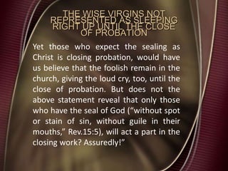 THE WISE VIRGINS NOT
REPRESENTED AS SLEEPING
RIGHT UP UNTIL THE CLOSE
OF PROBATION
Yet those who expect the sealing as
Christ is closing probation, would have
us believe that the foolish remain in the
church, giving the loud cry, too, until the
close of probation. But does not the
above statement reveal that only those
who have the seal of God (“without spot
or stain of sin, without guile in their
mouths,” Rev.15:5), will act a part in the
closing work? Assuredly!”
 
