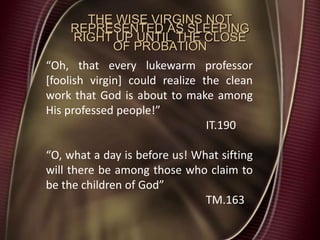 THE WISE VIRGINS NOT
REPRESENTED AS SLEEPING
RIGHT UP UNTIL THE CLOSE
OF PROBATION
“Oh, that every lukewarm professor
[foolish virgin] could realize the clean
work that God is about to make among
His professed people!”
IT.190
“O, what a day is before us! What sifting
will there be among those who claim to
be the children of God”
TM.163
 