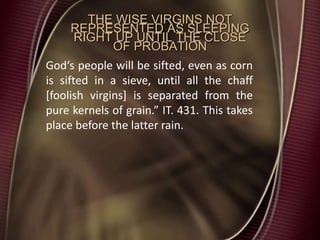 THE WISE VIRGINS NOT
REPRESENTED AS SLEEPING
RIGHT UP UNTIL THE CLOSE
OF PROBATION
God‘s people will be sifted, even as corn
is sifted in a sieve, until all the chaff
[foolish virgins] is separated from the
pure kernels of grain.” IT. 431. This takes
place before the latter rain.
 