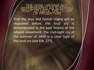 THE WISE VIRGINS NOT
REPRESENTED AS SLEEPING
RIGHT UP UNTIL THE CLOSE
OF PROBATION
That the wise and foolish virgins will be
separated before the loud cry is
demonstrated in the past history of the
Advent movement. The mid-night cry of
the summer of 1844 is a clear type of
the loud cry (see EW. 277).
 