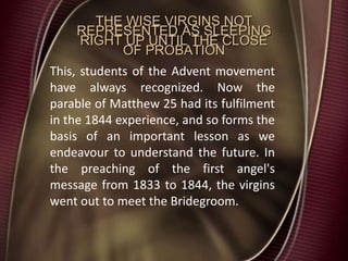 THE WISE VIRGINS NOT
REPRESENTED AS SLEEPING
RIGHT UP UNTIL THE CLOSE
OF PROBATION
This, students of the Advent movement
have always recognized. Now the
parable of Matthew 25 had its fulfilment
in the 1844 experience, and so forms the
basis of an important lesson as we
endeavour to understand the future. In
the preaching of the first angel's
message from 1833 to 1844, the virgins
went out to meet the Bridegroom.
 