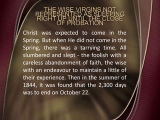THE WISE VIRGINS NOT
REPRESENTED AS SLEEPING
RIGHT UP UNTIL THE CLOSE
OF PROBATION
Christ was expected to come in the
Spring. But when He did not come in the
Spring, there was a tarrying time. All
slumbered and slept - the foolish with a
careless abandonment of faith, the wise
with an endeavour to maintain a little of
their experience. Then in the summer of
1844, it was found that the 2,300 days
was to end on October 22.
 